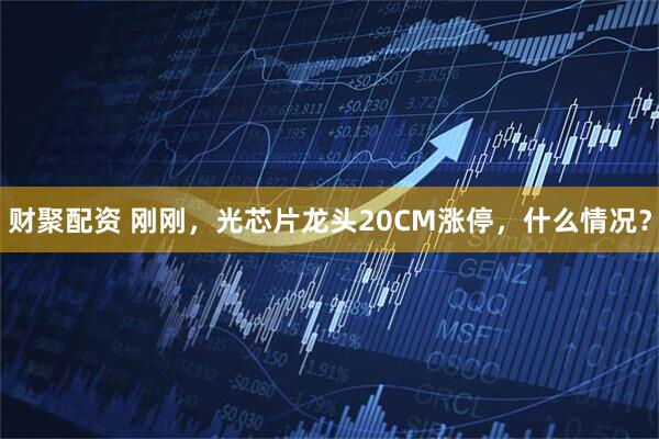 财聚配资 刚刚，光芯片龙头20CM涨停，什么情况？