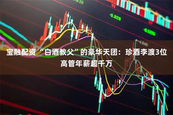 宝融配资 “白酒教父”的豪华天团：珍酒李渡3位高管年薪超千万
