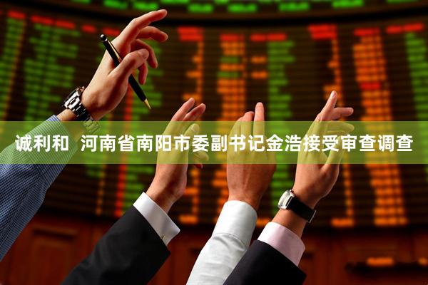 诚利和  河南省南阳市委副书记金浩接受审查调查