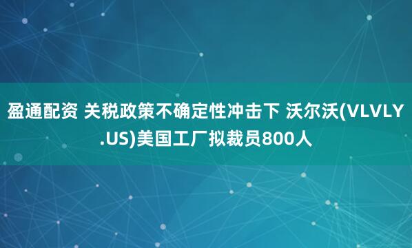 盈通配资 关税政策不确定性冲击下 沃尔沃(VLVLY.US)美国工厂拟裁员800人
