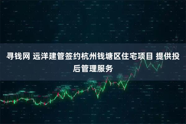 寻钱网 远洋建管签约杭州钱塘区住宅项目 提供投后管理服务
