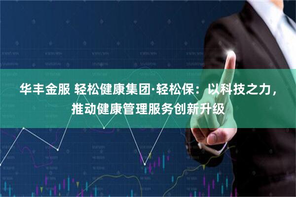 华丰金服 轻松健康集团·轻松保：以科技之力，推动健康管理服务创新升级