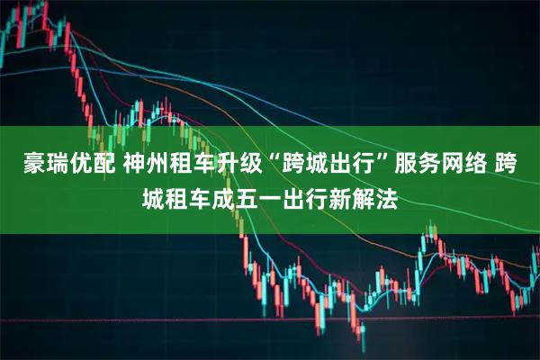 豪瑞优配 神州租车升级“跨城出行”服务网络 跨城租车成五一出行新解法
