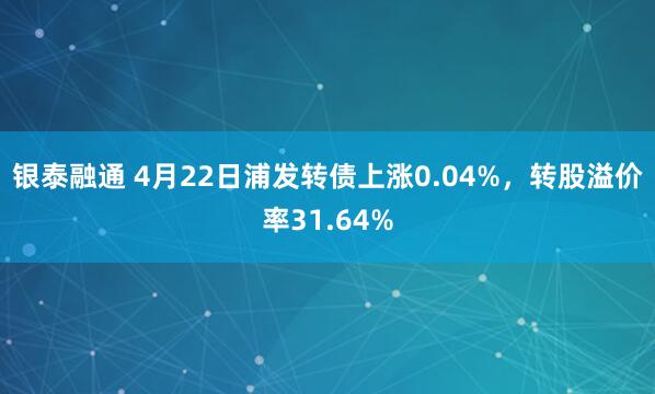 银泰融通 4月22日浦发转债上涨0.04%，转股溢价率31.64%