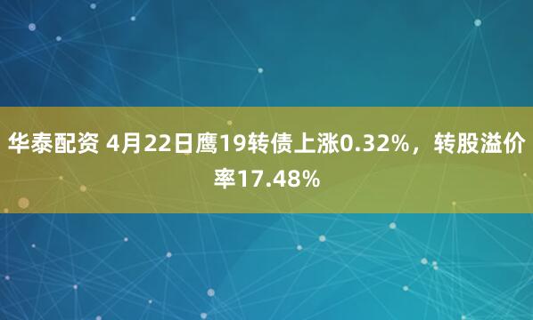 华泰配资 4月22日鹰19转债上涨0.32%，转股溢价率17.48%