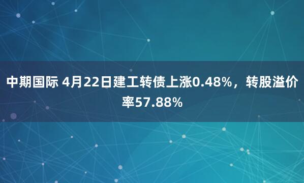 中期国际 4月22日建工转债上涨0.48%，转股溢价率57.88%