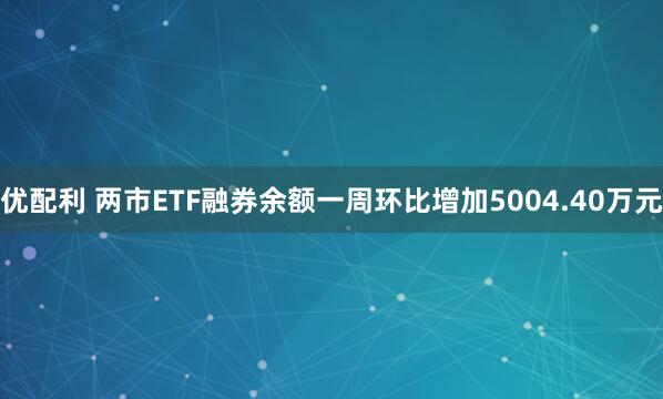 优配利 两市ETF融券余额一周环比增加5004.40万元