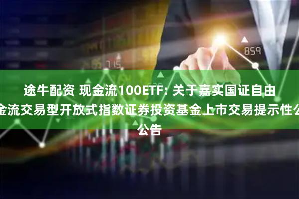 途牛配资 现金流100ETF: 关于嘉实国证自由现金流交易型开放式指数证券投资基金上市交易提示性公告