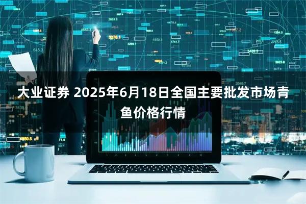 大业证券 2025年6月18日全国主要批发市场青鱼价格行情