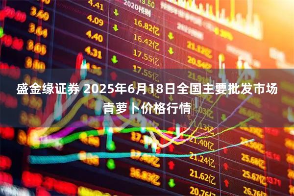 盛金缘证券 2025年6月18日全国主要批发市场青萝卜价格行情