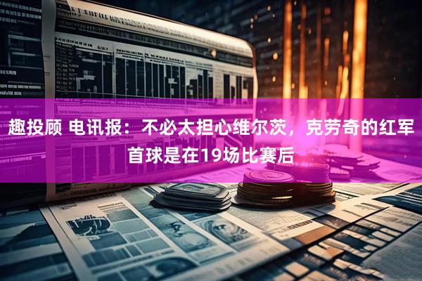 趣投顾 电讯报：不必太担心维尔茨，克劳奇的红军首球是在19场比赛后
