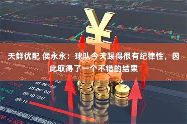 天鲜优配 侯永永：球队今天踢得很有纪律性，因此取得了一个不错的结果