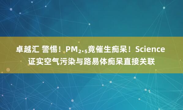 卓越汇 警惕！PM₂.₅竟催生痴呆！Science 证实空气污染与路易体痴呆直接关联