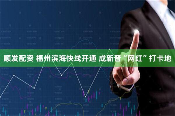 顺发配资 福州滨海快线开通 成新晋“网红”打卡地