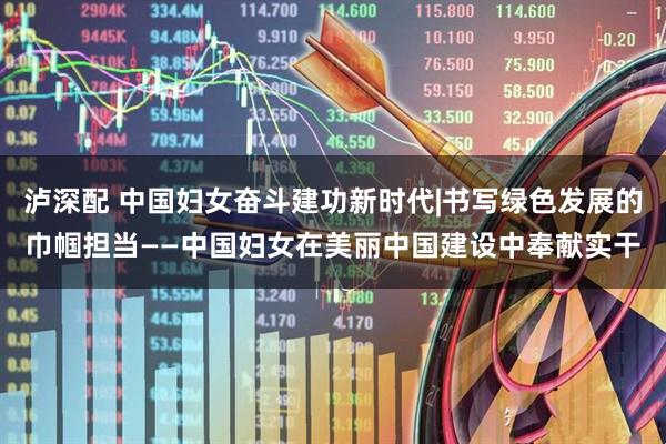 泸深配 中国妇女奋斗建功新时代|书写绿色发展的巾帼担当——中国妇女在美丽中国建设中奉献实干
