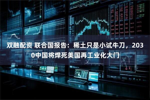 双融配资 联合国报告：稀土只是小试牛刀，2030中国将焊死美国再工业化大门