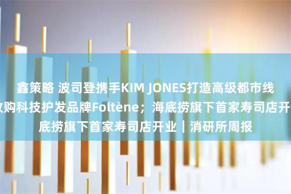 鑫策略 波司登携手KIM JONES打造高级都市线AREAL；橘宜收购科技护发品牌Foltène；海底捞旗下首家寿司店开业｜消研所周报