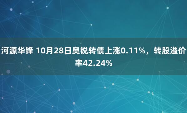 河源华锋 10月28日奥锐转债上涨0.11%，转股溢价率42.24%