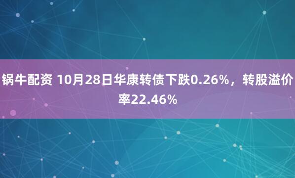 锅牛配资 10月28日华康转债下跌0.26%，转股溢价率22.46%
