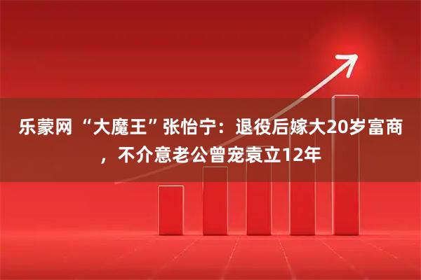 乐蒙网 “大魔王”张怡宁：退役后嫁大20岁富商，不介意老公曾宠袁立12年
