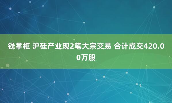 钱掌柜 沪硅产业现2笔大宗交易 合计成交420.00万股