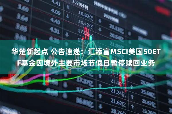 华楚新起点 公告速递：汇添富MSCI美国50ETF基金因境外主要市场节假日暂停赎回业务