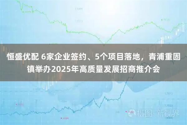 恒盛优配 6家企业签约、5个项目落地，青浦重固镇举办2025年高质量发展招商推介会