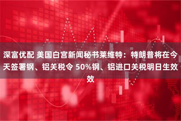 深富优配 美国白宫新闻秘书莱维特：特朗普将在今天签署钢、铝关税令 50%钢、铝进口关税明日生效