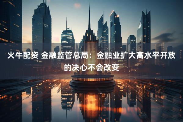 火牛配资 金融监管总局：金融业扩大高水平开放的决心不会改变