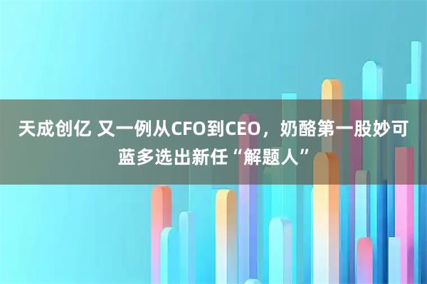 天成创亿 又一例从CFO到CEO，奶酪第一股妙可蓝多选出新任“解题人”