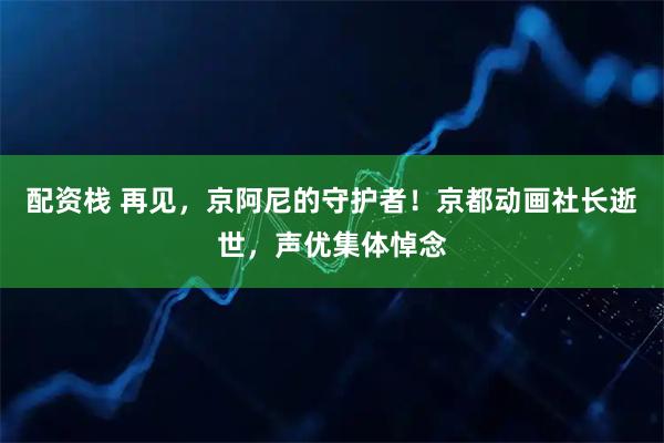 配资栈 再见，京阿尼的守护者！京都动画社长逝世，声优集体悼念