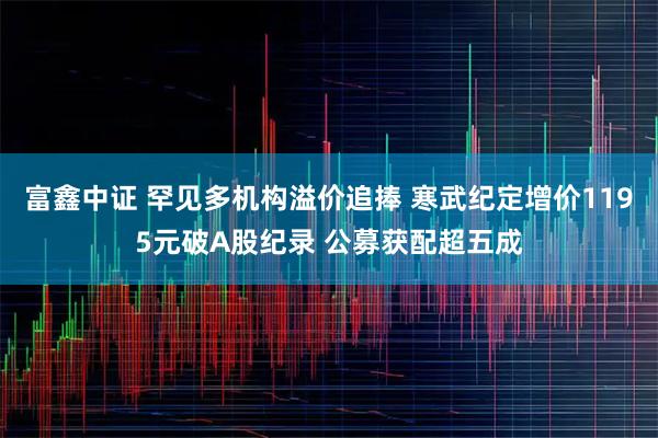 富鑫中证 罕见多机构溢价追捧 寒武纪定增价1195元破A股纪录 公募获配超五成